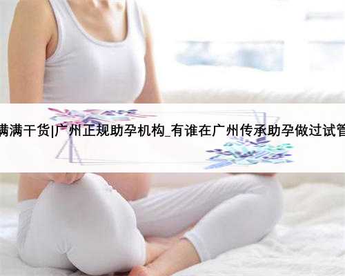 满满干货|广州正规助孕机构_有谁在广州传承助孕做过试管