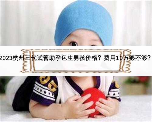 2023杭州三代试管助孕包生男孩价格？费用10万够不够？