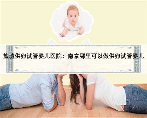 盐城供卵试管婴儿医院：南京哪里可以做供卵试管婴儿